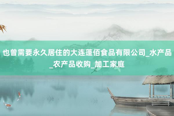 也曾需要永久居住的大连蓬佰食品有限公司_水产品_农产品收购_加工家庭