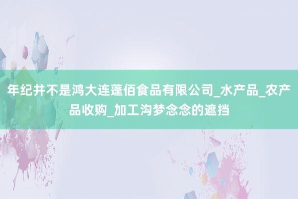 年纪并不是鸿大连蓬佰食品有限公司_水产品_农产品收购_加工沟梦念念的遮挡